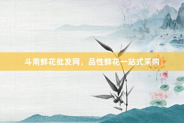 斗南鲜花批发网，品性鲜花一站式采购